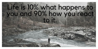 Life is 10% what happens to you and 90% how you react to it.